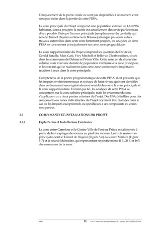ERM 31 P-A-P Water and Sanitation Project III – January 2017-25122H-0373330
l’emplacement de la partie rurale ne sont pas disponibles à ce moment et ne
sont pas inclus dans la portée de cette PESA.
La zone principale du Projet comprend une population estimée de 1,160,966
habitants, dont à peu près la moitié est actuellement desservie par le réseau
d’eau potable. Puisque l’œuvre principale (remplacement du conduite qui
relie le Tunnel Diquini au Réservoir Bolosse) ainsi que plusieurs autres
travaux auront lieu dans cette zone fortement peuplée, les analyses de cette
PESA se concentrent principalement sur cette zone géographique.
La zone supplémentaire du Projet comprend les quartiers de Duvivier,
Gerald Bataille, Maïs Gaté, Vivy Mitchell et Bellevue Cherbonnières, situés
dans les communes de Delmas et Pétion Ville. Cette zone est de charactère
urbaine mais avec une densité de population inférieure à la zone principale,
et les travaux qui se réaliseront dans cette zone seront moins importants
relatives à ceux dans la zone principale.
Compte tenu de la portée programmatique de cette PESA, il est présumé que
les impacts environnementaux et sociaux de haut niveau qui sont identifiés
dans ce document seront généralement semblables entre la zone principale et
la zone supplémentaire. En tant que tel, les analyses de cette PESA se
concentrent sur la zone urbaine principale, mais les recommandations
s’appliquent aux deux parties urbaines du Projet. Des ESA détaillées pour des
composants ou zones individuelles du Projet devraient être réalisées dans le
cas où les impacts exceptionnels ou spécifiques à ces composants ou zones
sont prévus.
5.3 COMPOSANTS ET INSTALLATIONS DU PROJET
5.3.1 Exploitation et Installations Existantes
La zone entre Carrefour et le Centre-Ville de Port-au-Prince est alimentée à
partir de huit captages de sources au pied des mornes. Les trois ressources
principales sont le Tunnel de Diquini (Figure 5-6), la source Mariani (Figure
5-7) et la source Mahotière, qui représentent respectivement 41%, 24% et 16%
des ressources de la zone.
 