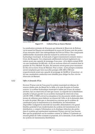 ERM 33 P-A-P Water and Sanitation Project III – January 2017-25122H-0373330
Source: ERM, 2016
Figure 5-7: Collecte d’Eau au Source Mariani
La canalisation existante de 24 pouces qui alimente le Réservoir de Bolosse
via le tunnel de Diquini est actuellement la source de 50 pour cent des pertes
d’eau mesurées dans l’aire métropolitaine de Port-au-Prince. Des composants
additionnelles récemment achevées incluent la connexion au réseau
hydraulique municipal de huit puits d’approvisionnement existants situés à
Croix des Bouquets. Ces composants additionnels incluent également une
station ayant une capacité de pompage d’eau pour : (i) le dépôt existant R120
via une canalisation de 600 mm ; et (ii) un nouveau réservoir construit dans le
quartier de Vivy Michell. De plus, des mesures seront prises pour maximiser
les flux de la source d’eau de Mariani. Pour ce faire : (i) les pompes existantes
seront remplacées par trois nouvelles pompes (300, 400 et 500 mm
respectivement) ayant une capacité de pompage de 24,000 m3 d’eau/jour ; et
(ii) une canalisation conductrice sera installée pour diriger les flux vers les
réservoirs de Mariani.
5.3.2 Offre et demande d’Eau
Environ 70 pour cent de l’eau pour le système municipal est obtenue de
sources situées près du Massif de La Selle, et le reste de puits et d’autres
sources. Le système hydraulique municipal n’utilise pas d’eaux de surface
(rivières, lacs ou réservoirs) en tant que source. La majorité de la distribution
actuelle se fait par gravité via un système municipal de réservoirs d’eau
(ACOE 1999). L’ERM a révisé la conception et les documents relatifs dans les
termes de référence pour élaborer un résumé de l’offre et de la demande dans
le cadre du projet. Bien que ce document ne concerne que le système de
canalisation pour la transmission et la distribution, les informations
disponibles soulignent la nécessité de nouvelles alimentations et le grand
bénéfice potentiel d’une modernisation du système de transmission et de
distribution, y compris l’élimination ou la drastique réduction des pertes
dans le système qui représentent maintenant 50 pour cent de l’eau fournie.
Bien que les projections sur les nombres varient, le Tableau 5-2 présente un
résumé global de l’offre existante et proposée, de la demande, et des attributs
du système de transmission/distribution.
 
