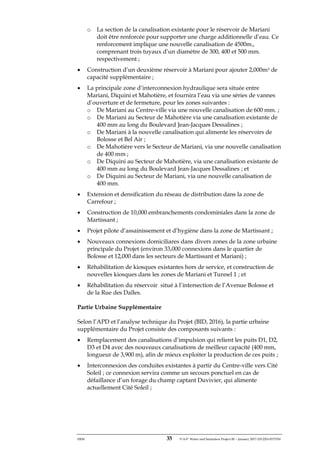 ERM 35 P-A-P Water and Sanitation Project III – January 2017-25122H-0373330
o La section de la canalisation existante pour le réservoir de Mariani
doit être renforcée pour supporter une charge additionnelle d’eau. Ce
renforcement implique une nouvelle canalisation de 4500m.,
comprenant trois tuyaux d’un diamètre de 300, 400 et 500 mm.
respectivement ;
• Construction d’un deuxième réservoir à Mariani pour ajouter 2,000m3 de
capacité supplémentaire ;
• La principale zone d’interconnexion hydraulique sera située entre
Mariani, Diquini et Mahotière, et fournira l’eau via une séries de vannes
d’ouverture et de fermeture, pour les zones suivantes :
o De Mariani au Centre-ville via une nouvelle canalisation de 600 mm. ;
o De Mariani au Secteur de Mahotière via une canalisation existante de
400 mm au long du Boulevard Jean-Jacques Dessalines ;
o De Mariani à la nouvelle canalisation qui alimente les réservoirs de
Bolosse et Bel Air ;
o De Mahotière vers le Secteur de Mariani, via une nouvelle canalisation
de 400 mm ;
o De Diquini au Secteur de Mahotière, via une canalisation existante de
400 mm au long du Boulevard Jean-Jacques Dessalines ; et
o De Diquini au Secteur de Mariani, via une nouvelle canalisation de
400 mm.
• Extension et densification du réseau de distribution dans la zone de
Carrefour ;
• Construction de 10,000 embranchements condominiales dans la zone de
Martissant ;
• Projet pilote d’assainissement et d’hygiène dans la zone de Martissant ;
• Nouveaux connexions domiciliares dans divers zones de la zone urbaine
principale du Projet (environ 33,000 connexions dans le quartier de
Bolosse et 12,000 dans les secteurs de Martissant et Mariani) ;
• Réhabilitation de kiosques existantes hors de service, et construction de
nouvelles kiosques dans les zones de Mariani et Tunnel 1 ; et
• Réhabilitation du réservoir situé à l’intersection de l’Avenue Bolosse et
de la Rue des Dalles.
Partie Urbaine Supplémentaire
Selon l’APD et l’analyse technique du Projet (BID, 2016), la partie urbaine
supplémentaire du Projet consiste des composants suivants :
• Remplacement des canalisations d’impulsion qui relient les puits D1, D2,
D3 et D4 avec des nouveaux canalisations de meilleur capacité (400 mm,
longueur de 3,900 m), afin de mieux exploiter la production de ces puits ;
• Interconnexion des conduites existantes à partir du Centre-ville vers Cité
Soleil ; ce connexion servira comme un secours ponctuel en cas de
défaillance d’un forage du champ captant Duvivier, qui alimente
actuellement Cité Soleil ;
 