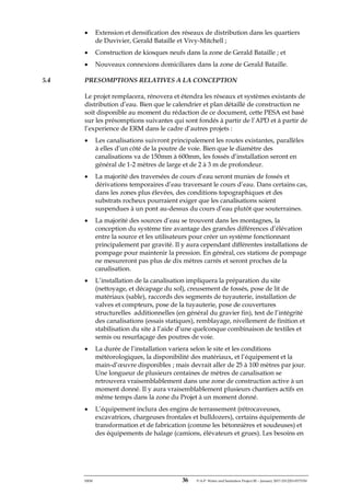 ERM 36 P-A-P Water and Sanitation Project III – January 2017-25122H-0373330
• Extension et densification des réseaux de distribution dans les quartiers
de Duvivier, Gerald Bataille et Vivy-Mitchell ;
• Construction de kiosques neufs dans la zone de Gerald Bataille ; et
• Nouveaux connexions domiciliares dans la zone de Gerald Bataille.
5.4 PRESOMPTIONS RELATIVES A LA CONCEPTION
Le projet remplacera, rénovera et étendra les réseaux et systèmes existants de
distribution d’eau. Bien que le calendrier et plan détaillé de construction ne
soit disponible au moment du rédaction de ce document, cette PESA est basé
sur les présomptions suivantes qui sont fondés à partir de l’APD et à partir de
l’experience de ERM dans le cadre d’autres projets :
• Les canalisations suivront principalement les routes existantes, parallèles
à elles d’un côté de la poutre de voie. Bien que le diamètre des
canalisations va de 150mm à 600mm, les fossés d’installation seront en
général de 1-2 mètres de large et de 2 à 3 m de profondeur.
• La majorité des traversées de cours d’eau seront munies de fossés et
dérivations temporaires d’eau traversant le cours d’eau. Dans certains cas,
dans les zones plus élevées, des conditions topographiques et des
substrats rocheux pourraient exiger que les canalisations soient
suspendues à un pont au-dessus du cours d’eau plutôt que souterraines.
• La majorité des sources d’eau se trouvent dans les montagnes, la
conception du système tire avantage des grandes différences d’élévation
entre la source et les utilisateurs pour créer un système fonctionnant
principalement par gravité. Il y aura cependant différentes installations de
pompage pour maintenir la pression. En général, ces stations de pompage
ne mesureront pas plus de dix mètres carrés et seront proches de la
canalisation.
• L’installation de la canalisation impliquera la préparation du site
(nettoyage, et décapage du sol), creusement de fossés, pose de lit de
matériaux (sable), raccords des segments de tuyauterie, installation de
valves et compteurs, pose de la tuyauterie, pose de couvertures
structurelles additionnelles (en général du gravier fin), test de l’intégrité
des canalisations (essais statiques), remblayage, nivellement de finition et
stabilisation du site à l’aide d’une quelconque combinaison de textiles et
semis ou resurfaçage des poutres de voie.
• La durée de l’installation variera selon le site et les conditions
météorologiques, la disponibilité des matériaux, et l’équipement et la
main-d’œuvre disponibles ; mais devrait aller de 25 à 100 mètres par jour.
Une longueur de plusieurs centaines de mètres de canalisation se
retrouvera vraisemblablement dans une zone de construction active à un
moment donné. Il y aura vraisemblablement plusieurs chantiers actifs en
même temps dans la zone du Projet à un moment donné.
• L’équipement inclura des engins de terrassement (rétrocaveuses,
excavatrices, chargeuses frontales et bulldozers), certains équipements de
transformation et de fabrication (comme les bétonnières et soudeuses) et
des équipements de halage (camions, élévateurs et grues). Les besoins en
 