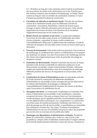 ERM 38 P-A-P Water and Sanitation Project III – January 2017-25122H-0373330
à 5 – 20 mètres au long des voies existantes selon l’endroit, la profondeur
des excavations, les pentes et les obstructions sur le site. Il faudra peut-
être nettoyer certaines aires de dépôt et d’entreposage. Le Projet s’étend
surtout au long de voies et corridors de canalisation existants, il n’aura
d’impact que pendant la phase de construction.
• Circulation de véhicules et machinerie lourde. Il faudra des machines,
surtout de la machinerie lourde, pour les différentes activités de
construction : excavatrices, bétonnières, camions de moyen et gros
tonnage, et autres véhicules nécessaires pour les travaux. Cette activité
augmentera les niveaux de bruit, et les bouchons de la circulation
augmenteront beaucoup sur les routes d’accès.
• Routes d’accès aux chantiers et aux terres. Le projet peut impliquer
l’ouverture de nouvelles routes d’accès ou l’amélioration des routes
d’accès existantes ; cependant, le réseau routier existant sera
vraisemblablement utilisé pour le déplacement des matériaux à l’aide de
véhicules de transport. De nouvelles routes d’accès ne seront créées que si
nécessaire.
• Travaux de terrassement. Cette action inclut un processus d’excavation et
de remblayage, le nivellement des surfaces, et l’élimination et le transport
des matériaux en surplus. Les sites d’excavation et de remblayage doivent
être choisis très soigneusement pour éviter de perturber davantage les
récepteurs sociaux.
• Génération de déversements. Pendant l’exécution des travaux, le risque
potentiel existe de fuite accidentelle de substances pollueuses ou de
déversements incontrôlés, comme la pulvérisation d’huiles, carburants,
coulées provenant des bétonnières, eaux de la machinerie de nettoyage,
différents produits des travaux de maçonnerie ou d’excavation, entre
autres.
• Construction du réseau d’alimentation en eau. Les principales activités
du Projet incluent la construction de différentes installations
d’alimentation en eau potable et leurs ouvrages tels que les réservoirs et
les stations intermédiaires de pompage, et impliqueront
vraisemblablement l’établissement de structures de ciment ou de blocs,
après l’excavation et la stabilisation du sol.
• Occupation des terres. La construction, l’exploitation et l’entretien d’un
réseau d’alimentation en eau potable, et des installations y associées,
occuperont les terres. Cela aura un impact direct sur l’environnement
socioéconomique, qui en appellera peut-être à la relocalisation physique
et à des déplacements économiques, avec compensation. La construction
convertira aussi, de manière permanente, l’utilisation des terres en un
droit de passage aux fins de service public, ce qui éliminera ou restreindra
leur utilisation à d’autres fins. Par contre, l’existence d’installations
d’alimentation en eau sera d’un bénéfice net pour la valeur des propriétés
qui auront accès au nouveau service public plus fiable.
• Dommages aux dépendances et infrastructures existantes. Pendant la
phase de construction, certaines rues, routes ou voies d’accès à des
propriétés (y compris celles d’utilisation commerciale) à l’origine utilisées
peuvent être temporairement obstruées à cause des travaux, résultant en
 