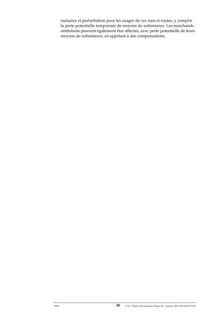 ERM 39 P-A-P Water and Sanitation Project III – January 2017-25122H-0373330
nuisance et perturbation pour les usager de ces rues et routes, y compris
la perte potentielle temporaire de moyens de subsistance. Les marchands
ambulants peuvent également être affectés, avec perte potentielle de leurs
moyens de subsistance, en appelant à des compensations.
 