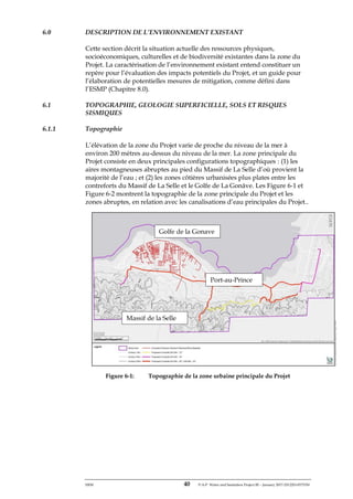 ERM 40 P-A-P Water and Sanitation Project III – January 2017-25122H-0373330
6.0 DESCRIPTION DE L’ENVIRONNEMENT EXISTANT
Cette section décrit la situation actuelle des ressources physiques,
socioéconomiques, culturelles et de biodiversité existantes dans la zone du
Projet. La caractérisation de l’environnement existant entend constituer un
repère pour l’évaluation des impacts potentiels du Projet, et un guide pour
l’élaboration de potentielles mesures de mitigation, comme défini dans
l’ESMP (Chapitre 8.0).
6.1 TOPOGRAPHIE, GEOLOGIE SUPERFICIELLE, SOLS ET RISQUES
SISMIQUES
6.1.1 Topographie
L’élévation de la zone du Projet varie de proche du niveau de la mer à
environ 200 mètres au-dessus du niveau de la mer. La zone principale du
Projet consiste en deux principales configurations topographiques : (1) les
aires montagneuses abruptes au pied du Massif de La Selle d’où provient la
majorité de l’eau ; et (2) les zones côtières urbanisées plus plates entre les
contreforts du Massif de La Selle et le Golfe de La Gonâve. Les Figure 6-1 et
Figure 6-2 montrent la topographie de la zone principale du Projet et les
zones abruptes, en relation avec les canalisations d’eau principales du Projet..
Figure 6-1: Topographie de la zone urbaine principale du Projet
Golfe de la Gonave
Port-au-Prince
Massif de la Selle
 