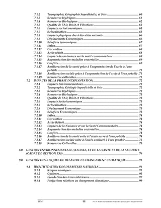 ERM iii P-A-P Water and Sanitation Project III – January 2017-25122H-0373330
7.1.2 Topographie, Géographie Superficielle, et Sols.......................................... 60
7.1.3 Ressources Hydriques................................................................................... 61
7.1.4 Ressources Biologiques ................................................................................ 62
7.1.5 Qualité de l’Air, Bruit et Vibrations ........................................................... 62
7.1.6 Impacts socioéconomiques........................................................................... 63
7.1.7 Relocalisation............................................................................................... 63
7.1.8 Impacts physiques dus à des aléas naturels ............................................... 66
7.1.9 Déplacements Economiques......................................................................... 66
7.1.10 Bénéfices économiques.................................................................................. 67
7.1.11 Influx.............................................................................................................. 67
7.1.12 Circulation .................................................................................................... 68
7.1.13 Accès réduit ................................................................................................... 68
7.1.14 Impacts des nuisances sur la santé communautaire.................................. 69
7.1.15 Augmentation des maladies vectorielles .................................................... 69
7.1.16 Conflits .......................................................................................................... 69
7.1.17 Amélioration de la santé grâce à l’augmentation de l’accès à l’eau
potable ........................................................................................................... 71
7.1.18 Amélioration sociale grâce à l’augmentation de l’accès à l’eau potable . 71
7.1.19 Ressources culturelles................................................................................... 71
7.2 IMPACTS DE LA PHASE D’EXPLOITATION............................................................ 72
7.2.1 Impacts Environnementaux ......................................................................... 72
7.2.2 Topographie, Géologie Superficielle et Sols ............................................... 72
7.2.3 Ressources Hydriques................................................................................... 72
7.2.4 Ressources Biologiques ................................................................................ 73
7.2.5 Qualité de l’Air, Bruit et Vibrations ........................................................... 73
7.2.6 Impacts Socioéconomiques .......................................................................... 73
7.2.7 Relocalisation............................................................................................... 73
7.2.8 Déplacement Economique ............................................................................ 73
7.2.9 Bénéfices Economiques................................................................................. 73
7.2.10 Influx.............................................................................................................. 74
7.2.11 Circulation .................................................................................................... 74
7.2.12 Accès Réduit .................................................................................................. 74
7.2.13 Impacts de la Nuisance et sur la Santé Communautaire........................... 74
7.2.14 Augmentation des maladies vectorielles .................................................... 74
7.2.15 Conflits .......................................................................................................... 74
7.2.16 Amélioration de la santé suite à l’accès accru à l’eau potable ................. 74
7.2.17 Amélioration sociale suite à l’accès amélioré à l’eau potable.................. 75
7.2.18 Ressources Culturelles.................................................................................. 75
8.0 GESTION ENVIRONNEMENTALE, SOCIALE, ET DE LA SANTE ET DE LA SECURITE
(CADRE DE GESTION ESS).................................................................................................... 76
9.0 GESTION DES RISQUES DE DESASTRE ET CHANGEMENT CLIMATIQUE................. 91
9.1 IDENTIFICATION DES DESASTRES NATURELS..................................................... 91
9.1.1 Risques sismiques ......................................................................................... 91
9.1.2 Cyclones......................................................................................................... 95
9.1.3 Inondation des terres intérieures................................................................. 97
9.1.4 Projections relatives au changement climatique ....................................... 99
 