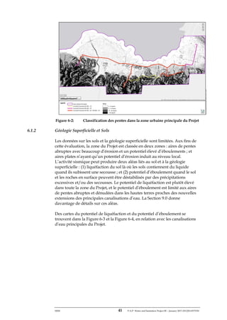 ERM 41 P-A-P Water and Sanitation Project III – January 2017-25122H-0373330
Figure 6-2: Classification des pentes dans la zone urbaine principale du Projet
6.1.2 Géologie Superficielle et Sols
Les données sur les sols et la géologie superficielle sont limitées. Aux fins de
cette évaluation, la zone du Projet est classée en deux zones : aires de pentes
abruptes avec beaucoup d’érosion et un potentiel élevé d’éboulements ; et
aires plates n’ayant qu’un potentiel d’érosion induit au niveau local.
L’activité sismique peut produire deux aléas liés au sol et à la géologie
superficielle : (1) liquéfaction du sol là où les sols contiennent du liquide
quand ils subissent une secousse ; et (2) potentiel d’éboulement quand le sol
et les roches en surface peuvent être déstabilisés par des précipitations
excessives et/ou des secousses. Le potentiel de liquéfaction est plutôt élevé
dans toute la zone du Projet, et le potentiel d’éboulement est limité aux aires
de pentes abruptes et dénudées dans les hautes terres proches des nouvelles
extensions des principales canalisations d’eau. La Section 9.0 donne
davantage de détails sur ces aléas.
Des cartes du potentiel de liquéfaction et du potentiel d’éboulement se
trouvent dans la Figure 6-3 et la Figure 6-4, en relation avec les canalisations
d’eau principales du Projet.
 
