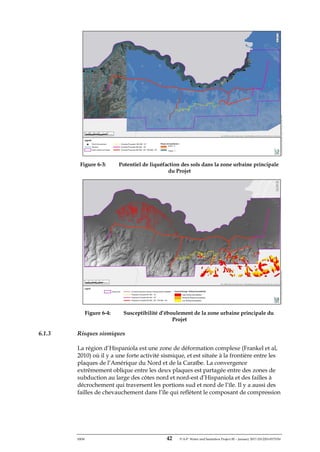 ERM 42 P-A-P Water and Sanitation Project III – January 2017-25122H-0373330
Figure 6-3: Potentiel de liquéfaction des sols dans la zone urbaine principale
du Projet
Figure 6-4: Susceptibilité d’éboulement de la zone urbaine principale du
Projet
6.1.3 Risques sismiques
La région d’Hispaniola est une zone de déformation complexe (Frankel et al,
2010) où il y a une forte activité sismique, et est située à la frontière entre les
plaques de l’Amérique du Nord et de la Caraïbe. La convergence
extrêmement oblique entre les deux plaques est partagée entre des zones de
subduction au large des côtes nord et nord-est d’Hispaniola et des failles à
décrochement qui traversent les portions sud et nord de l’île. Il y a aussi des
failles de chevauchement dans l’île qui reflètent le composant de compression
 