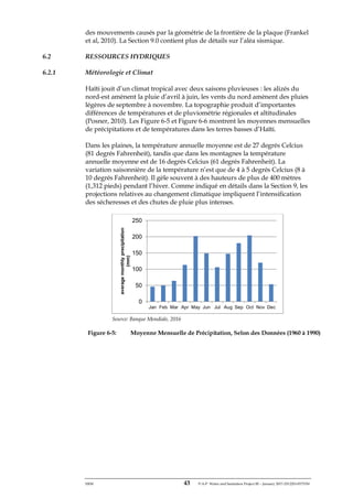 ERM 43 P-A-P Water and Sanitation Project III – January 2017-25122H-0373330
des mouvements causés par la géométrie de la frontière de la plaque (Frankel
et al, 2010). La Section 9.0 contient plus de détails sur l’aléa sismique.
6.2 RESSOURCES HYDRIQUES
6.2.1 Météorologie et Climat
Haïti jouit d’un climat tropical avec deux saisons pluvieuses : les alizés du
nord-est amènent la pluie d’avril à juin, les vents du nord amènent des pluies
légères de septembre à novembre. La topographie produit d’importantes
différences de températures et de pluviométrie régionales et altitudinales
(Posner, 2010). Les Figure 6-5 et Figure 6-6 montrent les moyennes mensuelles
de précipitations et de températures dans les terres basses d’Haïti.
Dans les plaines, la température annuelle moyenne est de 27 degrés Celcius
(81 degrés Fahrenheit), tandis que dans les montagnes la température
annuelle moyenne est de 16 degrés Celcius (61 degrés Fahrenheit). La
variation saisonnière de la température n’est que de 4 à 5 degrés Celcius (8 à
10 degrés Fahrenheit). Il gèle souvent à des hauteurs de plus de 400 mètres
(1,312 pieds) pendant l’hiver. Comme indiqué en détails dans la Section 9, les
projections relatives au changement climatique impliquent l’intensification
des sécheresses et des chutes de pluie plus intenses.
Source: Banque Mondiale, 2016
Figure 6-5: Moyenne Mensuelle de Précipitation, Selon des Données (1960 à 1990)
0
50
100
150
200
250
Jan Feb Mar Apr May Jun Jul Aug Sep Oct Nov Dec
averagemonthlyprecipitation
(mm)
 