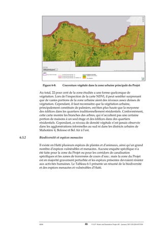 ERM 46 P-A-P Water and Sanitation Project III – January 2017-25122H-0373330
Figure 6-8: Couverture végétale dans la zone urbaine principale du Projet
Au total, 22 pour cent de la zone étudiée a une forme quelconque de
végétation. Lors de l’inspection de la carte NDVI, il peut sembler surprenant
que de vastes portions de la zone urbaine aient des niveaux assez denses de
végétation. Cependant, il faut reconnaitre que la végétation urbaine,
principalement constituée de palmiers, est bien plus haute que la moyenne
des édifices dans les quartiers traditionnellement résidentiels. Conformément,
cette carte montre les branches des arbres, qui n’occultent pas une certaine
portion de maisons à un seul étage et des édifices dans des quartiers
résidentiels. Cependant, ce niveau de densité végétale n’est jamais observée
dans les agglomérations informelles au sud ni dans les districts urbains de
Mahotière 4, Bolosse et Bel Air à l’est.
6.3.2 Biodiversité et espèces menacées
Il existe en Haïti plusieurs espèces de plantes et d’animaux, ainsi qu’un grand
nombre d’espèces vulnérables et menacées. Aucune enquête spécifique n’a
été faite pour la zone du Projet ou pour les corridors de canalisation
spécifiques et les zones de traversées de cours d’eau ; mais la zone du Projet
est en majorité gravement perturbée et les espèces présentes devraient résister
aux activités humaines. Le Tableau 6-1 présente un résumé de la biodiversité
et des espèces menacées et vulnérables d’Haïti.
 
