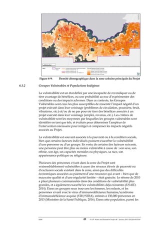 ERM 49 P-A-P Water and Sanitation Project III – January 2017-25122H-0373330
Figure 6-9: Densité démographique dans la zone urbaine principale du Projet
6.5.2 Groupes Vulnérables et Populations Indigènes
La vulnérabilité est un état défini par une incapacité de revendiquer ou de
tirer avantage de bénéfices, ou une probabilité accrue d’expérimenter des
conditions ou des impacts adverses. Dans ce contexte, les Groupes
Vulnérables sont ceux les plus susceptibles de ressentir l’impact négatif d’un
projet exécuté dans leur voisinage (problèmes de circulation, poussière, bruit,
vibrations, etc.) et/ou de ne pas pouvoir tirer des bénéfices associés à un
projet exécuté dans leur voisinage (emploi, revenus, etc.). Les critères de
vulnérabilité sont les moyennes par lesquelles les groupes vulnérables sont
identifiés en tant que tels, et évalués pour déterminer l’ampleur de
l’intervention nécessaire pour mitiger et compenser les impacts négatifs
associés au Projet.
La vulnérabilité est souvent associée à la pauvreté ou à la condition sociale,
bien que certains facteurs individuels puissent exacerber la vulnérabilité
d’une personne ou d’un groupe. En vertu de certains des facteurs suivants,
une personne peut être plus ou moins vulnérable à cause de : son sexe, son
ethnie, son âge, ses capacités mentales ou physiques, sa race, son
appartenance politique ou religieuse.
Plusieurs des personnes vivant dans la zone du Projet sont
vraisemblablement vulnérables à cause des niveaux élevés de pauvreté ou
d’exclusion sociale existant dans la zone, ainsi que des difficultés
économiques associées au paiement d’une ressource qui avant – bien que de
mauvaise qualité et d’une régularité limitée – était gratuite. Le séisme de 2010
a placé plusieurs communautés dans des conditions de vulnérabilité plus
grandes, et a également exacerbé les vulnérabilités déjà existantes (USAID,
2014). Dans ces groupes nous trouvons les femmes, les enfants, et les
personnes vivant avec le virus d’immunodéficience humaine/syndrome
d’immunodéficience acquise (VIH/SIDA), estimés à 130,000 personnes en
2015 (Ministère de la Santé Publique, 2016). Dans cette population, parmi les
 
