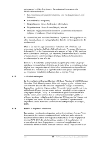 ERM 50 P-A-P Water and Sanitation Project III – January 2017-25122H-0373330
groupes susceptibles de se trouver dans des conditions accrues de
vulnérabilité se trouvent :
• Les personnes dont les droits fonciers ne sont pas documentés ou sont
informels ;
• Squatters et/ou occupants ;
• Propriétaires ou clients d’entreprises informelles ;
• Propriétaires ou clients de marchés gris/noir ; et
• Praticiens religieux/spirituels informels, y compris les minorités ou
religions syncrétiques et leurs congrégations.
La vulnérabilité peut aussi être fonction de l’exposition de la population aux
aléas naturels, et cela est expliqué plus loin dans les portions pertinentes de
ce document.
Dans le cas où il est jugé nécessaire de réaliser un ESA spécifique à un
composant particulier du Projet, l’identification des Personnes Affectées par
le Projet (PAP) et des Communautés Affectées par le Projet (CAP), ainsi que
toute vulnérabilité spécifique, doit être mieux dimensionnée avec la collecte
d’autres données socioéconomiques à la ligne de base et d’informations
censitaires dans la zone affectée.
Bien que la BID identifie les Populations Indigènes (PI) comme un groupe
spécifique considéré plus vulnérable que la majorité de la population, et donc
éligible pour des protections additionnelles, les informations disponibles au
moment de la rédaction de ce rapport n’indiquaient pas de forte probabilité
de présence de populations indigènes dans la zone du Projet.
6.5.3 Activités économiques
Le Revenu National Brut par Habitant (Méthode Atlas) est d’US$820 (Banque
Mondiale, 2013). Historiquement, Haïti était un pays agraire ; mais au cours
des dernières décades cette tendance a légèrement changé. Actuellement,
l’agriculture représente 55 pour cent de l’économie, les services 30 pour cent,
et l’industrie 15 pour cent, au niveau national ; les salariés ont en moyenne
cinq dépendants (SFI, 2015). Les hommes ont en général un emploi sur le
marché formel, et les femmes dans le secteur commercial (SFI, 2015). Le
chômage a grimpé en flèche après le séisme de 2010, passant de 9.6 pour cent
à 40.6 pour cent, mais a décliné depuis. Les transferts d’argent sont une
importante source de revenus contribuant à US200 per capita en 2012 (SFI,
2015).
6.5.4 Emploi et moyens de subsistance
Les services constituent un important secteur économique à Port-au-Prince.
Par exemple, les commerçants et marchands ambulants, et les salons de
beauté informels sont un moyen pour les habitants de la ville de gagner un
revenu (NPR, 2010). En fait, la vente de services et de marchandises est
souvent la seule façon de gagner un revenu dans les agglomérations
informelles à Port-au-Prince. Lors des visites du site du Projet en mars et en
 
