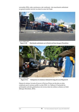 ERM 51 P-A-P Water and Sanitation Project III – January 2017-25122H-0373330
novembre 2016, cette conclusion a été confirmée : des marchands ambulants
en grand nombre ont été vus dans la zone du Projet.
Source: ERM, 2016
Figure 6-10: Marchands ambulants sur le Boulevard Jean-Jacques Dessalines
Source: ERM, 2016
Figure 6-11: Entreprises et commerce informel le long de la rue Diquini 63
Depuis le séisme, la main-d’œuvre à Port-au-Prince est de plus en plus
employée par le secteur public ou des ONG. Le Tableau 6-3 présente les
principales activités génératrices de revenu dans les milieux urbains en Haïti
(Banque Mondiale, 2016).
 