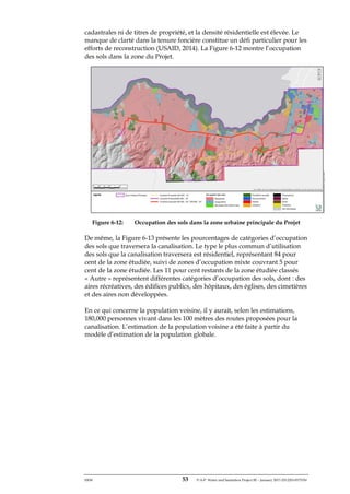 ERM 53 P-A-P Water and Sanitation Project III – January 2017-25122H-0373330
cadastrales ni de titres de propriété, et la densité résidentielle est élevée. Le
manque de clarté dans la tenure foncière constitue un défi particulier pour les
efforts de reconstruction (USAID, 2014). La Figure 6-12 montre l’occupation
des sols dans la zone du Projet.
Figure 6-12: Occupation des sols dans la zone urbaine principale du Projet
De même, la Figure 6-13 présente les pourcentages de catégories d’occupation
des sols que traversera la canalisation. Le type le plus commun d’utilisation
des sols que la canalisation traversera est résidentiel, représentant 84 pour
cent de la zone étudiée, suivi de zones d’occupation mixte couvrant 5 pour
cent de la zone étudiée. Les 11 pour cent restants de la zone étudiée classés
« Autre » représentent différentes catégories d’occupation des sols, dont : des
aires récréatives, des édifices publics, des hôpitaux, des églises, des cimetières
et des aires non développées.
En ce qui concerne la population voisine, il y aurait, selon les estimations,
180,000 personnes vivant dans les 100 mètres des routes proposées pour la
canalisation. L’estimation de la population voisine a été faite à partir du
modèle d’estimation de la population globale.
 