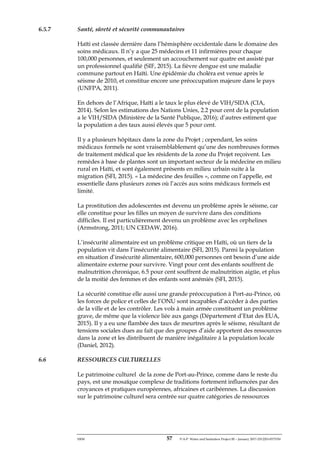 ERM 57 P-A-P Water and Sanitation Project III – January 2017-25122H-0373330
6.5.7 Santé, sûreté et sécurité communautaires
Haïti est classée dernière dans l’hémisphère occidentale dans le domaine des
soins médicaux. Il n’y a que 25 médecins et 11 infirmières pour chaque
100,000 personnes, et seulement un accouchement sur quatre est assisté par
un professionnel qualifié (SIF, 2015). La fièvre dengue est une maladie
commune partout en Haïti. Une épidémie du choléra est venue après le
séisme de 2010, et constitue encore une préoccupation majeure dans le pays
(UNFPA, 2011).
En dehors de l’Afrique, Haïti a le taux le plus élevé de VIH/SIDA (CIA,
2014). Selon les estimations des Nations Unies, 2.2 pour cent de la population
a le VIH/SIDA (Ministère de la Santé Publique, 2016); d’autres estiment que
la population a des taux aussi élevés que 5 pour cent.
Il y a plusieurs hôpitaux dans la zone du Projet ; cependant, les soins
médicaux formels ne sont vraisemblablement qu’une des nombreuses formes
de traitement médical que les résidents de la zone du Projet reçoivent. Les
remèdes à base de plantes sont un important secteur de la médecine en milieu
rural en Haïti, et sont également présents en milieu urbain suite à la
migration (SFI, 2015). « La médecine des feuilles », comme on l’appelle, est
essentielle dans plusieurs zones où l’accès aux soins médicaux formels est
limité.
La prostitution des adolescentes est devenu un problème après le séisme, car
elle constitue pour les filles un moyen de survivre dans des conditions
difficiles. Il est particulièrement devenu un problème avec les orphelines
(Armstrong, 2011; UN CEDAW, 2016).
L’insécurité alimentaire est un problème critique en Haïti, où un tiers de la
population vit dans l’insécurité alimentaire (SFI, 2015). Parmi la population
en situation d’insécurité alimentaire, 600,000 personnes ont besoin d’une aide
alimentaire externe pour survivre. Vingt pour cent des enfants souffrent de
malnutrition chronique, 6.5 pour cent souffrent de malnutrition aigüe, et plus
de la moitié des femmes et des enfants sont anémiés (SFI, 2015).
La sécurité constitue elle aussi une grande préoccupation à Port-au-Prince, où
les forces de police et celles de l’ONU sont incapables d’accéder à des parties
de la ville et de les contrôler. Les vols à main armée constituent un problème
grave, de même que la violence liée aux gangs (Département d’Etat des EUA,
2015). Il y a eu une flambée des taux de meurtres après le séisme, résultant de
tensions sociales dues au fait que des groupes d’aide apportent des ressources
dans la zone et les distribuent de manière inégalitaire à la population locale
(Daniel, 2012).
6.6 RESSOURCES CULTURELLES
Le patrimoine culturel de la zone de Port-au-Prince, comme dans le reste du
pays, est une mosaïque complexe de traditions fortement influencées par des
croyances et pratiques européennes, africaines et caribéennes. La discussion
sur le patrimoine culturel sera centrée sur quatre catégories de ressources
 