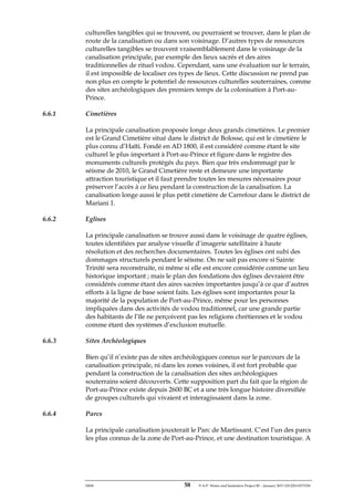 ERM 58 P-A-P Water and Sanitation Project III – January 2017-25122H-0373330
culturelles tangibles qui se trouvent, ou pourraient se trouver, dans le plan de
route de la canalisation ou dans son voisinage. D’autres types de ressources
culturelles tangibles se trouvent vraisemblablement dans le voisinage de la
canalisation principale, par exemple des lieux sacrés et des aires
traditionnelles de rituel vodou. Cependant, sans une évaluation sur le terrain,
il est impossible de localiser ces types de lieux. Cette discussion ne prend pas
non plus en compte le potentiel de ressources culturelles souterraines, comme
des sites archéologiques des premiers temps de la colonisation à Port-au-
Prince.
6.6.1 Cimetières
La principale canalisation proposée longe deux grands cimetières. Le premier
est le Grand Cimetière situé dans le district de Bolosse, qui est le cimetière le
plus connu d’Haïti. Fondé en AD 1800, il est considéré comme étant le site
culturel le plus important à Port-au-Prince et figure dans le registre des
monuments culturels protégés du pays. Bien que très endommagé par le
séisme de 2010, le Grand Cimetière reste et demeure une importante
attraction touristique et il faut prendre toutes les mesures nécessaires pour
préserver l’accès à ce lieu pendant la construction de la canalisation. La
canalisation longe aussi le plus petit cimetière de Carrefour dans le district de
Mariani 1.
6.6.2 Eglises
La principale canalisation se trouve aussi dans le voisinage de quatre églises,
toutes identifiées par analyse visuelle d’imagerie satellitaire à haute
résolution et des recherches documentaires. Toutes les églises ont subi des
dommages structurels pendant le séisme. On ne sait pas encore si Sainte
Trinité sera reconstruite, ni même si elle est encore considérée comme un lieu
historique important ; mais le plan des fondations des églises devraient être
considérés comme étant des aires sacrées importantes jusqu’à ce que d’autres
efforts à la ligne de base soient faits. Les églises sont importantes pour la
majorité de la population de Port-au-Prince, même pour les personnes
impliquées dans des activités de vodou traditionnel, car une grande partie
des habitants de l’île ne perçoivent pas les religions chrétiennes et le vodou
comme étant des systèmes d’exclusion mutuelle.
6.6.3 Sites Archéologiques
Bien qu’il n’existe pas de sites archéologiques connus sur le parcours de la
canalisation principale, ni dans les zones voisines, il est fort probable que
pendant la construction de la canalisation des sites archéologiques
souterrains soient découverts. Cette supposition part du fait que la région de
Port-au-Prince existe depuis 2600 BC et a une très longue histoire diversifiée
de groupes culturels qui vivaient et interagissaient dans la zone.
6.6.4 Parcs
La principale canalisation jouxterait le Parc de Martissant. C’est l’un des parcs
les plus connus de la zone de Port-au-Prince, et une destination touristique. A
 