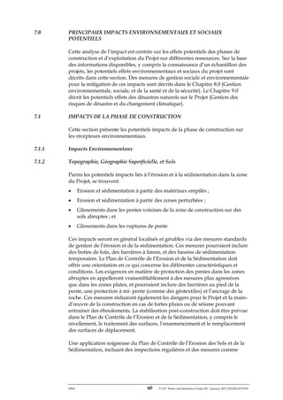 ERM 60 P-A-P Water and Sanitation Project III – January 2017-25122H-0373330
7.0 PRINCIPAUX IMPACTS ENVIRONNEMENTAUX ET SOCIAUX
POTENTIELS
Cette analyse de l’impact est centrée sur les effets potentiels des phases de
construction et d’exploitation du Projet sur différentes ressources. Sur la base
des informations disponibles, y compris la connaissance d’un échantillon des
projets, les potentiels effets environnementaux et sociaux du projet sont
décrits dans cette section. Des mesures de gestion sociale et environnementale
pour la mitigation de ces impacts sont décrits dans le Chapitre 8.0 (Gestion
environnementale, sociale, et de la santé et de la sécurité). Le Chapitre 9.0
décrit les potentiels effets des désastres naturels sur le Projet (Gestion des
risques de désastre et du changement climatique).
7.1 IMPACTS DE LA PHASE DE CONSTRUCTION
Cette section présente les potentiels impacts de la phase de construction sur
les récepteurs environnementaux.
7.1.1 Impacts Environnementaux
7.1.2 Topographie, Géographie Superficielle, et Sols
Parmi les potentiels impacts liés à l’érosion et à la sédimentation dans la zone
du Projet, se trouvent:
• Erosion et sédimentation à partir des matériaux empilés ;
• Erosion et sédimentation à partir des zones perturbées ;
• Glissements dans les pentes voisines de la zone de construction sur des
sols abruptes ; et
• Glissements dans les ruptures de pente
Ces impacts seront en général localisés et gérables via des mesures standards
de gestion de l’érosion et de la sédimentation. Ces mesures pourraient inclure
des bottes de foin, des barrières à limon, et des bassins de sédimentation
temporaires. Le Plan de Contrôle de l’Erosion et de la Sédimentation doit
offrir une orientation en ce qui concerne les différentes caractéristiques et
conditions. Les exigences en matière de protection des pentes dans les zones
abruptes en appelleront vraisemblablement à des mesures plus agressives
que dans les zones plates, et pourraient inclure des barrières au pied de la
pente, une protection à mi- pente (comme des géotextiles) et l’ancrage de la
roche. Ces mesures réduiront également les dangers pour le Projet et la main-
d’œuvre de la construction en cas de fortes pluies ou de séisme pouvant
entrainer des éboulements. La stabilisation post-construction doit être prévue
dans le Plan de Contrôle de l’Erosion et de la Sédimentation, y compris le
nivellement, le traitement des surfaces, l’ensemencement et le remplacement
des surfaces de déplacement.
Une application soigneuse du Plan de Contrôle de l’Erosion des Sols et de la
Sédimentation, incluant des inspections régulières et des mesures comme
 