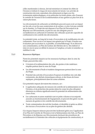 ERM 61 P-A-P Water and Sanitation Project III – January 2017-25122H-0373330
celles mentionnées ci-dessus, devrait minimiser et contenir les effets de
l’érosion et réduire le risque de mouvements de terrain. Les activités de
construction devront, cependant, être pleinement en ligne avec les
événements météorologiques, et en particulier les fortes pluies, afin d’assurer
le contrôle de l’érosion et de la sédimentation et leur gestion au plus fort de la
saison pluvieuse.
Les déversements de carburants ou lubrifiants peuvent aussi avoir un impact
sur les sols, et sur les eaux souterraines et de surface, si cela n’est pas contrôlé
sur le chantier. Le Projet devrait disposer d’un Plan de Prévention et de
Réponse aux Déversements, et prévoir une aire désignée pour le
ravitaillement en carburant et l’entretien des véhicules ayant des capacités de
confinement et de contrôle des déversements.
Le potentiel existe, au long de la route, d’excavation et de mobilisation de sols
contaminés. Pour savoir si cet impact sera généré par le Projet, il faudra une
évaluation pré-excavation et, si possible, un échantillonnage. Si on découvre
une contamination, un Plan de Gestion des Déchets devra être élaboré et
mise en œuvre pour en définir la mesure et l’ampleur, et isoler et remédier ou
stabiliser le site.
7.1.3 Ressources Hydriques
Parmi les potentiels impacts sur les ressources hydriques dans la zone du
Projet, peuvent être cités :
• L’érosion et la sédimentation des sols, des pentes et des matériaux
empilés partout dans la zone du Projet.
• Les déversements d’huile et matières dangereuses partout dans la zone
du Projet.
• Potentiel des activités d’excavation d’exposer et mobiliser des sols déjà
contaminés, des déchets domestiques enfouis, et des boues de fosses
septiques, principalement dans les zones urbaines.
Ces potentiels impacts devraient être mineurs, car :
• L’application adéquates de mesures de contrôle de la sédimentation et de
l’érosion, et de protection des pentes (dans les zones les plus abruptes)
éliminera ou réduira significativement le potentiel de sédimentation des
cours d’eau.
• Les carburants et autres matériels sont en petits volumes et en majorité
associés au fonctionnement de l’équipement, et peuvent être gérés via des
mesures de gestion et de contrôle des déversements.
• Toute contamination devrait être localisée, et identifiée et gérée au début
des travaux d’excavation via un plan de gestion des déchets.
Ces risques/impacts mineurs peuvent être facilement gérés avec l’application
d’un Plan de Contrôle de l’Erosion et de la Sédimentation des Sols, un Plan de
Prévention et de Réponse aux Déversements (incluant des procédures de
ravitaillement et d’entretien des véhicules et équipements de construction), et
 