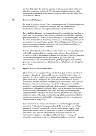 ERM 62 P-A-P Water and Sanitation Project III – January 2017-25122H-0373330
un Plan de Gestion des Déchets. Comme décrit ci-dessus, il faut prêter une
attention spéciale au contrôle de l’érosion et de la sédimentation là où la
canalisation exigera une perturbation des pentes raides dans les contreforts
du Massif de La Selle.
7.1.4 Ressources Biologiques
La phase de construction du Projet ne devrait pas avoir d’impacts importants
sur la biodiversité et les espèces protégées dans les zones urbaines
relativement plates, où il n’y a pratiquement pas de biodiversité.
La probabilité d’impacts est plus grande dans les contreforts du Massif de La
Selle, où il y a davantage d’aires boisées (voir la Figure 6-12). Des enquêtes
pré-construction sur l’habitat, le micro-routage de la canalisation pour éviter
les zones boisées dans la mesure du possible, et le monitoring des travaux de
construction par un spécialiste qualifié offriront l’opportunité d’incorporer
des mesures appropriées de prévention et de minimisation, et réduiront
significativement cet impact potentiel.
Comme décrit dans la Section 9.0, de vastes parties de la zone du Projet sont
vulnérables aux inondations en cas de pluies intenses. Les activités de
construction et leur séquencement doivent être planifiés et gérés en prévision
de ces événements pour assurer que des eaux, qui pourraient être
contaminées par des coliformes et autres agents pathogènes, ne s’infiltrent
pas dans les nouveaux réseaux de canalisation, contaminant ainsi des parties
du système.
7.1.5 Qualité de l’Air, Bruit et Vibrations
Qualité de l’Air. Les équipements de construction (par exemple, les pelles et
rouleaux vibratoires), vraisemblablement en majorité à moteurs diesel et
gazoline, devraient produire les émissions atmosphériques typiques de ce
genre de moteurs. Ces impacts devraient être de court terme et mineurs,
comparés à d’autres émissions atmosphériques provenant de véhicules dans
la zone du Projet. Ces impacts ne peuvent être évités, mais peuvent être
minimisés en assurant que les véhicules de construction sont adéquatement
entretenus et en imposant des limites à leur marche au ralenti. Les activités de
construction qui perturbent les sols, ou les activitités de démolition (par
exemple la remise à neuf du Réservoir Bolosse) généreront de la poussière
diffuse en saison sèche. La poussière diffuse peut être, en général, réduite à
des niveaux mineurs ou négligeables via la suppression de la poussière par
des camions d’arrosage d’eau.
Bruit et vibrations. Le bruit et les vibrations sur un chantier proviennent
surtout de l’utilisation d’équipements lourds. Le bruit généré par le Projet
peut avoir un grand impact sur les récepteurs (personnes, biodiversité)
voisins des zones actives. Les impacts du bruit sont vraisemblablement
inévitables, mais peuvent être minimisés en limitant les heures de
construction (i.e., pas de travail pendant la nuit dans le voisinage de
récepteurs sensibles au bruit) et en limitant la marche au ralenti des véhicules
 