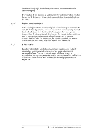 ERM 63 P-A-P Water and Sanitation Project III – January 2017-25122H-0373330
de construction (ce qui, comme indiqué ci-dessus, réduira les émissions
atmosphériques).
L’application de ces mesures, spécialement éviter toute construction pendant
la nuit (i.e. de 22 heures à 6 heures), devrait minimiser l’impact du bruit sur
les gens.
7.1.6 Impacts socioéconomiques
Cette section présente les potentiels impacts socioéconomiques à attendre des
activités du Projet pendant la phase de construction. Comme expliqué dans la
Section 5.4, Présomptions Relatives à la Conception, il n’y aura que des
interruptions de très courte durée (i.e., heures) des services d’alimentation en
eau, et les gens ne seront donc pas privés d’eau pendant la phase de
construction du Projet. Par conséquent, les impacts potentiels sur la santé
communautaire associés au manque d’accès à l’eau sont exclus.
7.1.7 Relocalisation
Les observations faites lors de la visite des lieux suggèrent que l’actuelle
canalisation passe sous plusieurs maisons. Les conversations avec le
personnel de Suez n’ont pas permis de savoir si le Projet exigera la
relocalisation physique de personnes, ou si la route de nouvelles canalisations
contournera ces structures pour éviter le déplacement physique (voir la
Figure 7-1).
 