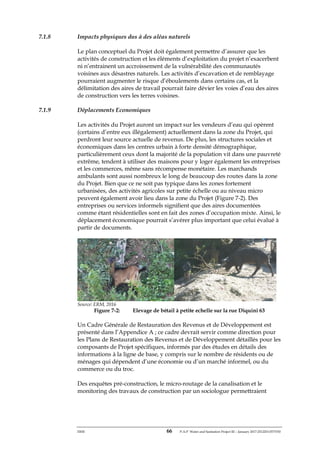 ERM 66 P-A-P Water and Sanitation Project III – January 2017-25122H-0373330
7.1.8 Impacts physiques dus à des aléas naturels
Le plan conceptuel du Projet doit également permettre d’assurer que les
activités de construction et les éléments d’exploitation du projet n’exacerbent
ni n’entrainent un accroissement de la vulnérabilité des communautés
voisines aux désastres naturels. Les activités d’excavation et de remblayage
pourraient augmenter le risque d’éboulements dans certains cas, et la
délimitation des aires de travail pourrait faire dévier les voies d’eau des aires
de construction vers les terres voisines.
7.1.9 Déplacements Economiques
Les activités du Projet auront un impact sur les vendeurs d’eau qui opèrent
(certains d’entre eux illégalement) actuellement dans la zone du Projet, qui
perdront leur source actuelle de revenus. De plus, les structures sociales et
économiques dans les centres urbain à forte densité démographique,
particulièrement ceux dont la majorité de la population vit dans une pauvreté
extrême, tendent à utiliser des maisons pour y loger également les entreprises
et les commerces, même sans récompense monétaire. Les marchands
ambulants sont aussi nombreux le long de beaucoup des routes dans la zone
du Projet. Bien que ce ne soit pas typique dans les zones fortement
urbanisées, des activités agricoles sur petite échelle ou au niveau micro
peuvent également avoir lieu dans la zone du Projet (Figure 7-2). Des
entreprises ou services informels signifient que des aires documentées
comme étant résidentielles sont en fait des zones d’occupation mixte. Ainsi, le
déplacement économique pourrait s’avérer plus important que celui évalué à
partir de documents.
Source: ERM, 2016
Figure 7-2: Elevage de bétail à petite echelle sur la rue Diquini 63
Un Cadre Générale de Restauration des Revenus et de Développement est
présenté dans l’Appendice A ; ce cadre devrait servir comme direction pour
les Plans de Restauration des Revenus et de Développement détaillés pour les
composants de Projet spécifiques, informés par des études en détails des
informations à la ligne de base, y compris sur le nombre de résidents ou de
ménages qui dépendent d’une économie ou d’un marché informel, ou du
commerce ou du troc.
Des enquêtes pré-construction, le micro-routage de la canalisation et le
monitoring des travaux de construction par un sociologue permettraient
 