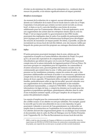 ERM 67 P-A-P Water and Sanitation Project III – January 2017-25122H-0373330
d’éviter ou de minimiser les effets sur les entreprises (i.e., vendeurs) dans la
mesure du possible, et de réduire significativement cet impact potentiel.
7.1.10 Bénéfices économiques
Au moment de la rédaction de ce rapport, aucune information n’avait été
donnée sur l’utilisation de la main-d’œuvre locale dans le cadre de ce Projet.
Cependant, il est présumé que certains ouvriers seront recrutés au niveau
local3
, et dans ce cas il y aura des bénéfices sous forme de revenus
additionnels pour les Communautés Affectées. Il devrait également y avoir
une augmentation des achats dans les entreprises situées dans la zone du
Projet. C’est un impact positif. Le gouvernement et des ONG locales
pourraient être impliquées dans le cadre d’un modèle de partenariat public-
privé (typique pour les projets d’infrastructure hydrique) pour développer
des moyens de maximiser cet impact positif. De même, si possible, un plan de
recrutement au niveau local devrait être élaboré, avec des moyens viables par
lesquels des postes peuvent être proposés aux ménages directement affectés.
7.1.11 Influx
D’autres personnes pourraient immigrer dans la zone, attirées par les
expectatives d’emploi ou d’autres bénéfices découlant du Projet. Il se peut
qu’il y ait aussi des expectatives de compensations relatives aux
relocalisations qui attirent des gens vers la zone du Projet, particulièrement
compte tenu de la nature informelle du logement partout à Port-au-Prince. De
nouveaux groupes en compétition pour les logements, les commodités et
d’autres ressources rares, peuvent générer des tensions sociales avec les
communautés qui existent dans la zone. L’influx peut aussi mettre une
pression sur les installations existantes, comme les centres de santé, si des
personnes additionnelles ont besoin d’accéder à ces ressources, spécialement
compte tenu du fait que ces installations opèrent déjà vraisemblablement au-
dessus de leurs capacités. D’importants influx non gérés de personnes sans
familles, particulièrement celles en âge de travailler, peuvent coïncider avec
une augmentation de la criminalité, de la prostitution et des maladies
sexuellement transmissibles, y compris le VIH/SIDA. Il faut étudier les
informations à la ligne de base, y compris les données sur la santé pour des
quartiers et populations spécifiques, généralement collectées dans le cadre
d’une évaluation sanitaire rapide, avant que l’ampleur de cet impact ne
puisse être pleinement compris.
Les espoirs d’emploi pour les communautés locales peuvent aussi entrainer
des conflits sociaux si ces attentes ne sont pas satisfaites. Par exemple, quand
la nouvelle que la zone sera alimentée en eau se sera répandue, les gens
pourraient s’attendre à recevoir de l’eau gratuitement, ou à décrocher un
emploi dans la construction ou l’exploitation de la nouvelle infrastructure.
Ces attentes doivent être soigneusement gérées via un dialogue local constant
et documentées dans le cadre du Plan de Dialogue avec les Parties Prenantes
(voir l’Appendice B). Un Plan de Recrutement au niveau local devrait être
3
ERM a visité les sites de projets de Turgeau et Métivier en novembre de 2016. Selon les
superviseurs de FICOSA et GITECH (les firmes de construction commandées pour réaliser
les projets), une majorité des ouvriers pour ces projets ont étés recrutés localement.
 