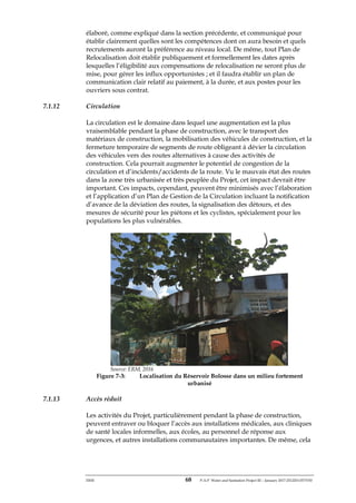 ERM 68 P-A-P Water and Sanitation Project III – January 2017-25122H-0373330
élaboré, comme expliqué dans la section précédente, et communiqué pour
établir clairement quelles sont les compétences dont on aura besoin et quels
recrutements auront la préférence au niveau local. De même, tout Plan de
Relocalisation doit établir publiquement et formellement les dates après
lesquelles l’éligibilité aux compensations de relocalisation ne seront plus de
mise, pour gérer les influx opportunistes ; et il faudra établir un plan de
communication clair relatif au paiement, à la durée, et aux postes pour les
ouvriers sous contrat.
7.1.12 Circulation
La circulation est le domaine dans lequel une augmentation est la plus
vraisemblable pendant la phase de construction, avec le transport des
matériaux de construction, la mobilisation des véhicules de construction, et la
fermeture temporaire de segments de route obligeant à dévier la circulation
des véhicules vers des routes alternatives à cause des activités de
construction. Cela pourrait augmenter le potentiel de congestion de la
circulation et d’incidents/accidents de la route. Vu le mauvais état des routes
dans la zone très urbanisée et très peuplée du Projet, cet impact devrait être
important. Ces impacts, cependant, peuvent être minimisés avec l’élaboration
et l’application d’un Plan de Gestion de la Circulation incluant la notification
d’avance de la déviation des routes, la signalisation des détours, et des
mesures de sécurité pour les piétons et les cyclistes, spécialement pour les
populations les plus vulnérables.
Source: ERM, 2016
Figure 7-3: Localisation du Réservoir Bolosse dans un milieu fortement
urbanisé
7.1.13 Accès réduit
Les activités du Projet, particulièrement pendant la phase de construction,
peuvent entraver ou bloquer l’accès aux installations médicales, aux cliniques
de santé locales informelles, aux écoles, au personnel de réponse aux
urgences, et autres installations communautaires importantes. De même, cela
 