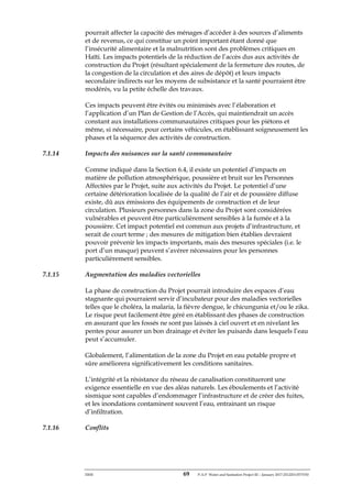ERM 69 P-A-P Water and Sanitation Project III – January 2017-25122H-0373330
pourrait affecter la capacité des ménages d’accéder à des sources d’aliments
et de revenus, ce qui constitue un point important étant donné que
l’insécurité alimentaire et la malnutrition sont des problèmes critiques en
Haïti. Les impacts potentiels de la réduction de l’accès dus aux activités de
construction du Projet (résultant spécialement de la fermeture des routes, de
la congestion de la circulation et des aires de dépôt) et leurs impacts
secondaire indirects sur les moyens de subsistance et la santé pourraient être
modérés, vu la petite échelle des travaux.
Ces impacts peuvent être évités ou minimisés avec l’élaboration et
l’application d’un Plan de Gestion de l’Accès, qui maintiendrait un accès
constant aux installations communautaires critiques pour les piétons et
même, si nécessaire, pour certains véhicules, en établissant soigneusement les
phases et la séquence des activités de construction.
7.1.14 Impacts des nuisances sur la santé communautaire
Comme indiqué dans la Section 6.4, il existe un potentiel d’impacts en
matière de pollution atmosphérique, poussière et bruit sur les Personnes
Affectées par le Projet, suite aux activités du Projet. Le potentiel d’une
certaine détérioration localisée de la qualité de l’air et de poussière diffuse
existe, dû aux émissions des équipements de construction et de leur
circulation. Plusieurs personnes dans la zone du Projet sont considérées
vulnérables et peuvent être particulièrement sensibles à la fumée et à la
poussière. Cet impact potentiel est commun aux projets d’infrastructure, et
serait de court terme ; des mesures de mitigation bien établies devraient
pouvoir prévenir les impacts importants, mais des mesures spéciales (i.e. le
port d’un masque) peuvent s’avérer nécessaires pour les personnes
particulièrement sensibles.
7.1.15 Augmentation des maladies vectorielles
La phase de construction du Projet pourrait introduire des espaces d’eau
stagnante qui pourraient servir d’incubateur pour des maladies vectorielles
telles que le choléra, la malaria, la fièvre dengue, le chicungunia et/ou le zika.
Le risque peut facilement être géré en établissant des phases de construction
en assurant que les fossés ne sont pas laissés à ciel ouvert et en nivelant les
pentes pour assurer un bon drainage et éviter les puisards dans lesquels l’eau
peut s’accumuler.
Globalement, l’alimentation de la zone du Projet en eau potable propre et
sûre améliorera significativement les conditions sanitaires.
L’intégrité et la résistance du réseau de canalisation constitueront une
exigence essentielle en vue des aléas naturels. Les éboulements et l’activité
sismique sont capables d’endommager l’infrastructure et de créer des fuites,
et les inondations contaminent souvent l’eau, entrainant un risque
d’infiltration.
7.1.16 Conflits
 