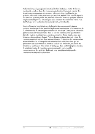 ERM 70 P-A-P Water and Sanitation Project III – January 2017-25122H-0373330
Actuellement, des groupes informels collectent de l’eau à partir de tuyaux
cassés et la vendent dans des communautés locales. Il pourrait y avoir des
impacts économiques sur ces groupes informels et un conflit entre ces
groupes informels et des personnes qui auraient accès à l’eau potable à partir
du nouveau système public. Le potentiel de conflit entre ces groupes doit être
soigneusement géré via un dialogue local constant et documenté via un Plan
de Dialogue avec les Parties Prenantes (voir l’Appendice B).
Les conflits entre les réalisateurs du Projet et les communautés locaux
peuvent aussi se produire pendant la phase de construction si les membres de
la communauté ne retirent pas des bénéfices du Projet. Le risque de conflit est
particulièrement vraisemblable dans le cas des communautés qui habitent
dans les régions montagneuses auprès des sources d’eau. Etant donné que
beaucoup des systèmes d’eau à Port-au-Prince sont gravitaires, il existe des
communautés qui verront dans leurs voisinages l’exécution des travaux visés
a améliorer l’accès à l’eau pour des communautés lointains, mais qui ne
profiteront pas eux-mêmes de points d’accès d’eau améliorés, en raison de
limitations techniques et les coûts de pompage dans les topographies élévées.
Il serait nécessaire de consulter ces communautés bien avant la
commencement des activités du Projet, pour identifier et atténuer les
concernes de ces parties prenantes.
 