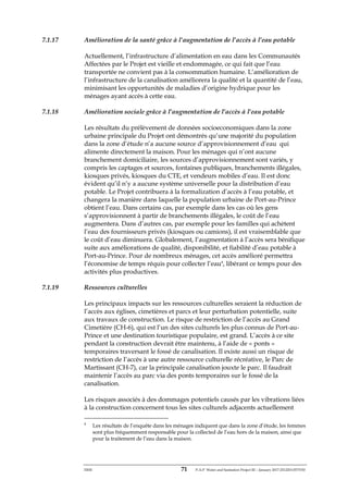 ERM 71 P-A-P Water and Sanitation Project III – January 2017-25122H-0373330
7.1.17 Amélioration de la santé grâce à l’augmentation de l’accès à l’eau potable
Actuellement, l’infrastructure d’alimentation en eau dans les Communautés
Affectées par le Projet est vieille et endommagée, ce qui fait que l’eau
transportée ne convient pas à la consommation humaine. L’amélioration de
l’infrastructure de la canalisation améliorera la qualité et la quantité de l’eau,
minimisant les opportunités de maladies d’origine hydrique pour les
ménages ayant accès à cette eau.
7.1.18 Amélioration sociale grâce à l’augmentation de l’accès à l’eau potable
Les résultats du prélèvement de données socioeconomiques dans la zone
urbaine principale du Projet ont démontrés qu’une majorité du population
dans la zone d’étude n’a aucune source d’approvisionnement d’eau qui
alimente directement la maison. Pour les ménages qui n’ont aucune
branchement domiciliaire, les sources d’approvisionnement sont variés, y
compris les captages et sources, fontaines publiques, branchements illégales,
kiosques privés, kiosques du CTE, et vendeurs mobiles d’eau. Il est donc
évident qu’il n’y a aucune système universelle pour la distribution d’eau
potable. Le Projet contribuera à la formalization d’accès à l’eau potable, et
changera la manière dans laquelle la population urbaine de Port-au-Prince
obtient l’eau. Dans certains cas, par exemple dans les cas où les gens
s’approvisionnent à partir de branchements illégales, le coût de l’eau
augmentera. Dans d’autres cas, par exemple pour les familles qui achètent
l’eau des fournisseurs privés (kiosques ou camions), il est vraisemblable que
le coût d’eau diminuera. Globalement, l’augmentation à l’accès sera bénifique
suite aux améliorations de qualité, disponibilité, et fiabilité d’eau potable à
Port-au-Prince. Pour de nombreux ménages, cet accès amélioré permettra
l’économise de temps réquis pour collecter l’eau4
, libérant ce temps pour des
activités plus productives.
7.1.19 Ressources culturelles
Les principaux impacts sur les ressources culturelles seraient la réduction de
l’accès aux églises, cimetières et parcs et leur perturbation potentielle, suite
aux travaux de construction. Le risque de restriction de l’accès au Grand
Cimetière (CH-6), qui est l’un des sites culturels les plus connus de Port-au-
Prince et une destination touristique populaire, est grand. L’accès à ce site
pendant la construction devrait être maintenu, à l’aide de « ponts »
temporaires traversant le fossé de canalisation. Il existe aussi un risque de
restriction de l’accès à une autre ressource culturelle récréative, le Parc de
Martissant (CH-7), car la principale canalisation jouxte le parc. Il faudrait
maintenir l’accès au parc via des ponts temporaires sur le fossé de la
canalisation.
Les risques associés à des dommages potentiels causés par les vibrations liées
à la construction concernent tous les sites culturels adjacents actuellement
4
Les résultats de l’enquête dans les ménages indiquent que dans la zone d’étude, les femmes
sont plus fréquemment responsable pour la collected de l’eau hors de la maison, ainsi que
pour la traitement de l’eau dans la maison.
 