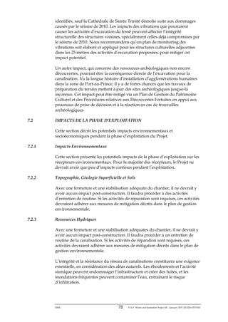 ERM 72 P-A-P Water and Sanitation Project III – January 2017-25122H-0373330
identifiés, sauf la Cathédrale de Sainte Trinité démolie suite aux dommages
causés par le séisme de 2010. Les impacts des vibrations que pourraient
causer les activités d’excavation du fossé peuvent affecter l’intégrité
structurelle des structures voisines, spécialement celles déjà compromises par
le séisme de 2010. Nous recommandons qu’un plan de monitoring des
vibrations soit élaboré et appliqué pour les structures culturelles adjacentes
dans les 25 mètres des activités d’excavation proposées, pour mitiger cet
impact potentiel.
Un autre impact, qui concerne des ressources archéologiques non encore
découvertes, pourrait être la conséquence directe de l’excavation pour la
canalisation. Vu la longue histoire d’installation d’agglomérations humaines
dans la zone de Port-au-Prince, il y a de fortes chances que les travaux de
préparation du terrain mettent à jour des sites archéologiques jusque-là
inconnus. Cet impact peut être mitigé via un Plan de Gestion du Patrimoine
Culturel et des Procédures relatives aux Découvertes Fortuites en appui aux
processus de prise de décision et à la réaction en cas de trouvailles
archéologiques.
7.2 IMPACTS DE LA PHASE D’EXPLOITATION
Cette section décrit les potentiels impacts environnementaux et
socioéconomiques pendant la phase d’exploitation du Projet.
7.2.1 Impacts Environnementaux
Cette section présente les potentiels impacts de la phase d’exploitation sur les
récepteurs environnementaux. Pour la majorité des récepteurs, le Projet ne
devrait avoir que peu d’impacts continus pendant l’exploitation.
7.2.2 Topographie, Géologie Superficielle et Sols
Avec une fermeture et une stabilisation adéquate du chantier, il ne devrait y
avoir aucun impact post-construction. Il faudra procéder à des activités
d’entretien de routine. Si les activités de réparation sont requises, ces activités
devraient adhérer aux mesures de mitigation décrits dans le plan de gestion
environnementale.
7.2.3 Ressources Hydriques
Avec une fermeture et une stabilisation adéquates du chantier, il ne devrait y
avoir aucun impact post-construction. Il faudra procéder à un entretien de
routine de la canalisation. Si les activités de réparation sont requises, ces
activités devraient adhérer aux mesures de mitigation décrits dans le plan de
gestion environnementale.
L’intégrité et la résistance du réseau de canalisations constituera une exigence
essentielle, en considération des aléas naturels. Les éboulements et l’activité
sismique peuvent endommager l’infrastructure et créer des fuites, et les
inondations fréquentes peuvent contaminer l’eau, entrainant le risque
d’infiltration.
 