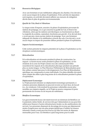 ERM 73 P-A-P Water and Sanitation Project III – January 2017-25122H-0373330
7.2.4 Ressources Biologiques
Avec une fermeture et une stabilisation adéquates du chantier, il ne devrait y
avoir aucun impact de la phase d’exploitation. Si les activités de réparation
sont requises, ces activités devraient adhérer aux mesures de mitigation
décrits dans le plan de gestion environnementale.
7.2.5 Qualité de l’Air, Bruit et Vibrations
Le risque existe d’impacts, associés à la phase d’exploitation provenant de
stations de pompage, en ce qui concerne la qualité de l’air, le bruit et les
vibrations, selon que les stations sont électriques ou fonctionnent au diesel.
La majorité du système, cependant, fonctionne par gravité ; il ne devrait donc
y avoir que peu, sinon aucune station de pompage. Avec une fermeture
adéquate du chantier et la stabilisation correcte des sols, il ne devrait y avoir
aucun risque ou impact de poussière diffuse pendant la phase d’exploitation.
7.2.6 Impacts Socioéconomiques
Cette section présente les impacts potentiels de la phase d’exploitation sur les
récepteurs socioéconomiques.
7.2.7 Relocalisation
Si la relocalisation est nécessaire pendant la phase de construction, les
impacts se feront encore sentir pendant la phase d’exploitation, car les
résidents de la zone du Projet comme ceux des communautés hôtes
ressentiront les impacts de la relocalisation physique pendant une période
plus ou moins longue. Le Plan Directeur Préliminaire de Relocalisation peut
être utiliser comme base pour le développement d’un Plan de Relocalisation
spécifique aux composants et zones individuels. Ces plans détaillés devraient
tenir compte des effets à plus long terme de la relocalisation pendant la phase
d’exploitation.
7.2.8 Déplacement Economique
Le Projet pourrait entrainer un déplacement économique permanent, si
certaines personnes déplacées ne peuvent revenir sur leurs lieux de travail
(i.e., les vendeurs). Cela rendrait les personnes vulnérables encore plus
sensibles aux impacts négatifs, car le Projet ne pourra compenser la perte
permanente de revenus ou de moyens de subsistance.
7.2.9 Bénéfices Economiques
Les gouvernements locaux devraient recevoir un minimum de bénéfices car
le paiement, même limité, de services tels que l’alimentation en eau peut être
utilisé pour financer d’autres infrastructures locales ou des améliorations des
services. Les personnes disposant de davantage de revenus qui dépenseront
moins d’argent pour une eau plus propre (plutôt que d’utiliser les réseaux
informels comme avant) peuvent trouver qu’elles ont moins de dépenses
mensuelles pour l’eau. Les bénéfices à plus long terme pour la santé
 