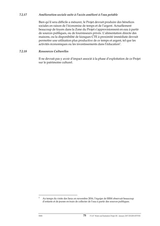 ERM 75 P-A-P Water and Sanitation Project III – January 2017-25122H-0373330
7.2.17 Amélioration sociale suite à l’accès amélioré à l’eau potable
Bien qu’il sera difficile a mésurer, le Projet devrait produire des bénefices
sociales en raison de l’économise de temps et de l’argent. Actuellement
beaucoup de foyers dans la Zone du Projet s’approvisionnent en eau à partir
de sources publiques, ou de fournisseurs privés. L’alimentation directe des
maisons, ou la disponibilité de kiosques CTE à proximité immédiate devrait
permettre une utilisation plus productive de ce temps et argent, tel que les
activités économiques ou les investissements dans l’éducation5
.
7.2.18 Ressources Culturelles
Il ne devrait pas y avoir d’impact associé à la phase d’exploitation de ce Projet
sur le patrimoine culturel.
5
Au temps du visite des lieux en novembre 2016, l’équipe de ERM observait beaucoup
d’enfants et de jeunes en train de collecter de l’eau à partir des sources publiques.
 