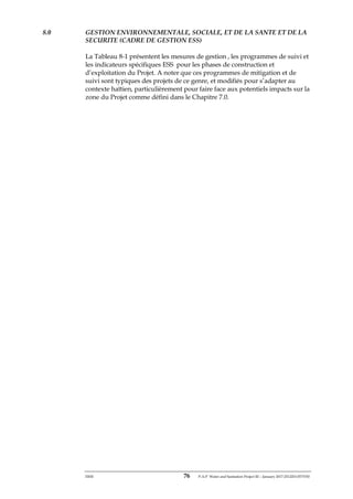 ERM 76 P-A-P Water and Sanitation Project III – January 2017-25122H-0373330
8.0 GESTION ENVIRONNEMENTALE, SOCIALE, ET DE LA SANTE ET DE LA
SECURITE (CADRE DE GESTION ESS)
La Tableau 8-1 présentent les mesures de gestion , les programmes de suivi et
les indicateurs spécifiques ESS pour les phases de construction et
d’exploitation du Projet. A noter que ces programmes de mitigation et de
suivi sont typiques des projets de ce genre, et modifiés pour s’adapter au
contexte haïtien, particulièrement pour faire face aux potentiels impacts sur la
zone du Projet comme défini dans le Chapitre 7.0.
 