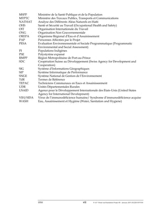 ERM vii P-A-P Water and Sanitation Project III – January 2017-25122H-0373330
MSPP Ministère de la Santé Publique et de la Population
MTPTC Ministère des Travaux Publics, Transports et Communications
NATHAT Analyse des Différents Aléas Naturels en Haïti
OHS Santé et Sécurité au Travail (Occupational Health and Safety)
OIT Organisation Internationale du Travail
ONG Organisation Non Gouvernementale
OREPA Organisme Régional d’Eau et d’Assainissement
PAP Personnes Affectées par le Projet
PESA Evaluation Environnementale et Sociale Programmatique (Programmatic
Environmental and Social Assessment)
PI Populations Indigènes
PSE Polystyrène expansé
RMPP Région Metropolitaine de Port-au-Prince
SDC Coopération Suisse au Développement (Swiss Agency for Development and
Cooperation)
SIG Système d’Informations Géographiques
SIP Système Informatique de Performance
SNGE Système National de Gestion de l’Environnement
TdR Termes de Référence
TEPAC Techniciens Communaux en Eaux et Assainisseement
UDR Unités Départementales Rurales
USAID Agence pour le Développement Internationale des Etats-Unis (United States
Agency for International Development)
VIH/SIDA Virus de l’immunodéficience humaine/ Syndrome d’immunodéficience acquise
WASH Eau, Assainissement et Hygiène (Water, Sanitation and Hygiene)
 