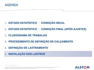 © ALSTOM SA, 2015. All rights reserved. Information contained in this document is indicative only. No representation or warranty is given or should be relied on that it is complete or correct
or will apply to any particular project. This will depend on the technical and commercial circumstances. It is provided without liability and is subject to change without notice.
Reproduction, use or disclosure to third parties, without express written authorisation, is strictly prohibited
ALSTOM - 25/08/2026 – P 13
1. ESTUDO ESTATÍSTICO  CONDIÇÃO INICAL
2. ESTUDO ESTATÍSTICO  CONDIÇÃO FINAL (APÓS AJUSTES)
3. FLUXOGRAMA DE TRABALHO
4. PROCEDIMENTO DE DEFINIÇÃO DE CALÇAMENTO
5. DEFINIÇÃO DE LASTRAMENTO
6. INSTALAÇÃO DOS LASTROS
AGENDA
 