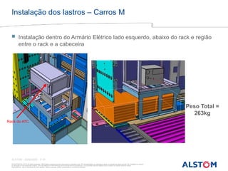 © ALSTOM SA, 2015. All rights reserved. Information contained in this document is indicative only. No representation or warranty is given or should be relied on that it is complete or correct
or will apply to any particular project. This will depend on the technical and commercial circumstances. It is provided without liability and is subject to change without notice.
Reproduction, use or disclosure to third parties, without express written authorisation, is strictly prohibited
ALSTOM - 25/08/2026 – P 15
Instalação dos lastros – Carros M
Rack do ATC
Peso Total =
263kg
 Instalação dentro do Armário Elétrico lado esquerdo, abaixo do rack e região
entre o rack e a cabeceira
 