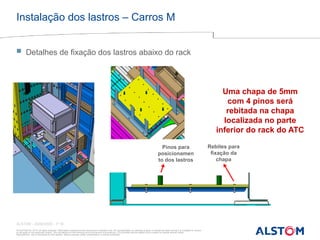 © ALSTOM SA, 2015. All rights reserved. Information contained in this document is indicative only. No representation or warranty is given or should be relied on that it is complete or correct
or will apply to any particular project. This will depend on the technical and commercial circumstances. It is provided without liability and is subject to change without notice.
Reproduction, use or disclosure to third parties, without express written authorisation, is strictly prohibited
ALSTOM - 25/08/2026 – P 16
Instalação dos lastros – Carros M
 Detalhes de fixação dos lastros abaixo do rack
Uma chapa de 5mm
com 4 pinos será
rebitada na chapa
localizada no parte
inferior do rack do ATC
Pinos para
posicionamen
to dos lastros
Rebites para
fixação da
chapa
 