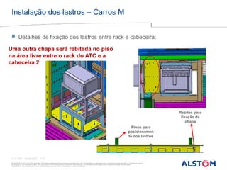 © ALSTOM SA, 2015. All rights reserved. Information contained in this document is indicative only. No representation or warranty is given or should be relied on that it is complete or correct
or will apply to any particular project. This will depend on the technical and commercial circumstances. It is provided without liability and is subject to change without notice.
Reproduction, use or disclosure to third parties, without express written authorisation, is strictly prohibited
ALSTOM - 25/08/2026 – P 17
Instalação dos lastros – Carros M
Uma outra chapa será rebitada no piso
na área livre entre o rack do ATC e a
cabeceira 2
Pinos para
posicionamen
to dos lastros
Rebites para
fixação da
chapa
 Detalhes de fixação dos lastros entre rack e cabeceira:
 