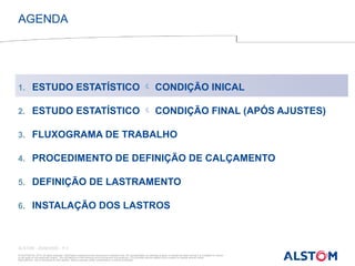 © ALSTOM SA, 2015. All rights reserved. Information contained in this document is indicative only. No representation or warranty is given or should be relied on that it is complete or correct
or will apply to any particular project. This will depend on the technical and commercial circumstances. It is provided without liability and is subject to change without notice.
Reproduction, use or disclosure to third parties, without express written authorisation, is strictly prohibited
ALSTOM - 25/08/2026 – P 2
1. ESTUDO ESTATÍSTICO  CONDIÇÃO INICAL
2. ESTUDO ESTATÍSTICO  CONDIÇÃO FINAL (APÓS AJUSTES)
3. FLUXOGRAMA DE TRABALHO
4. PROCEDIMENTO DE DEFINIÇÃO DE CALÇAMENTO
5. DEFINIÇÃO DE LASTRAMENTO
6. INSTALAÇÃO DOS LASTROS
AGENDA
 