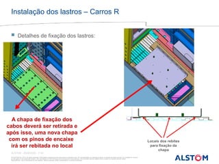 © ALSTOM SA, 2015. All rights reserved. Information contained in this document is indicative only. No representation or warranty is given or should be relied on that it is complete or correct
or will apply to any particular project. This will depend on the technical and commercial circumstances. It is provided without liability and is subject to change without notice.
Reproduction, use or disclosure to third parties, without express written authorisation, is strictly prohibited
ALSTOM - 25/08/2026 – P 20
Instalação dos lastros – Carros R
 Detalhes de fixação dos lastros:
Locais dos rebites
para fixação da
chapa
A chapa de fixação dos
cabos deverá ser retirada e
após isso, uma nova chapa
com os pinos de encaixe
irá ser rebitada no local
 