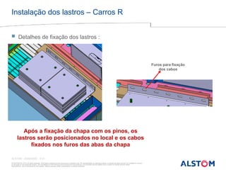 © ALSTOM SA, 2015. All rights reserved. Information contained in this document is indicative only. No representation or warranty is given or should be relied on that it is complete or correct
or will apply to any particular project. This will depend on the technical and commercial circumstances. It is provided without liability and is subject to change without notice.
Reproduction, use or disclosure to third parties, without express written authorisation, is strictly prohibited
ALSTOM - 25/08/2026 – P 21
Instalação dos lastros – Carros R
 Detalhes de fixação dos lastros :
Após a fixação da chapa com os pinos, os
lastros serão posicionados no local e os cabos
fixados nos furos das abas da chapa
Furos para fixação
dos cabos
 