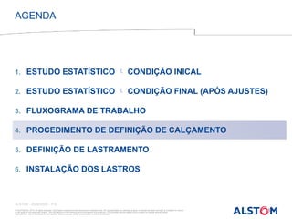 © ALSTOM SA, 2015. All rights reserved. Information contained in this document is indicative only. No representation or warranty is given or should be relied on that it is complete or correct
or will apply to any particular project. This will depend on the technical and commercial circumstances. It is provided without liability and is subject to change without notice.
Reproduction, use or disclosure to third parties, without express written authorisation, is strictly prohibited
ALSTOM - 25/08/2026 – P 8
1. ESTUDO ESTATÍSTICO  CONDIÇÃO INICAL
2. ESTUDO ESTATÍSTICO  CONDIÇÃO FINAL (APÓS AJUSTES)
3. FLUXOGRAMA DE TRABALHO
4. PROCEDIMENTO DE DEFINIÇÃO DE CALÇAMENTO
5. DEFINIÇÃO DE LASTRAMENTO
6. INSTALAÇÃO DOS LASTROS
AGENDA
 