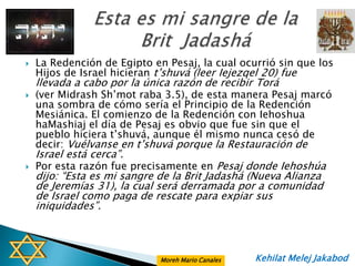    La Redención de Egipto en Pesaj, la cual ocurrió sin que los
    Hijos de Israel hicieran t‟shuvá (leer Iejezqel 20) fue
    llevada a cabo por la única razón de recibir Torá
   (ver Midrash Sh‟mot raba 3.5), de esta manera Pesaj marcó
    una sombra de cómo sería el Principio de la Redención
    Mesiánica. El comienzo de la Redención con Iehoshua
    haMashiaj el día de Pesaj es obvio que fue sin que el
    pueblo hiciera t‟shuvá, aunque él mismo nunca cesó de
    decir: Vuélvanse en t‟shuvá porque la Restauración de
    Israel está cerca”.
   Por esta razón fue precisamente en Pesaj donde Iehoshúa
    dijo: “Esta es mi sangre de la Brit Jadashá (Nueva Alianza
    de Jeremías 31), la cual será derramada por a comunidad
    de Israel como paga de rescate para expiar sus
    iniquidades”.



                             Moreh Mario Canales   Kehilat Melej Jakabod
 