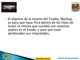    El objetivo de la muerte del Tzadiq, Mashiaj,
    es para que haya Torá dentro de los Hijos de
    Israel, lo mismo que sucedió con nuestros
    padres en el éxodo, y para que sean
    perdonadas sus iniquidades,




                       Moreh Mario Canales   Kehilat Melej Jakabod
 