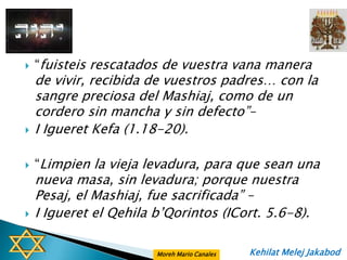    “fuisteis rescatados de vuestra vana manera
    de vivir, recibida de vuestros padres… con la
    sangre preciosa del Mashiaj, como de un
    cordero sin mancha y sin defecto”–
   I Igueret Kefa (1.18-20).

   “Limpien la vieja levadura, para que sean una
    nueva masa, sin levadura; porque nuestra
    Pesaj, el Mashiaj, fue sacrificada” –
   I Igueret el Qehila b‟Qorintos (ICort. 5.6-8).

                        Moreh Mario Canales   Kehilat Melej Jakabod
 