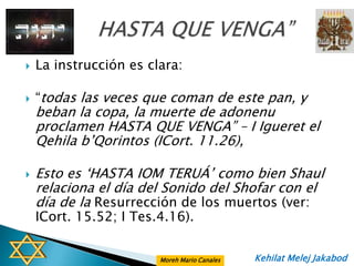    La instrucción es clara:

   “todas las veces que coman de este pan, y
    beban la copa, la muerte de adonenu
    proclamen HASTA QUE VENGA” – I Igueret el
    Qehila b‟Qorintos (ICort. 11.26),

   Esto es „HASTA IOM TERUÁ‟ como bien Shaul
    relaciona el día del Sonido del Shofar con el
    día de la Resurrección de los muertos (ver:
    ICort. 15.52; I Tes.4.16).


                        Moreh Mario Canales   Kehilat Melej Jakabod
 