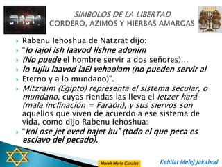    Rabenu Iehoshua de Natzrat dijo:
   “lo iajol ish laavod lishne adonim
   (No puede el hombre servir a dos señores)…
   lo tujlu laavod laEl vehaolam (no pueden servir al
   Eterno y a lo mundano)”.
   Mitzraim (Egipto) representa el sistema secular, o
    mundano, cuyas riendas las lleva el Ietzer hará
    (mala inclinación = Faraón), y sus siervos son
    aquellos que viven de acuerdo a ese sistema de
    vida, como dijo Rabenu Iehoshua:
   “kol ose jet eved hajet hu” (todo el que peca es
    esclavo del pecado).

                           Moreh Mario Canales   Kehilat Melej Jakabod
 