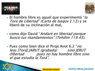    El hombre libre es aquel que experimentó “la
    Torá de Libertad” (Carta de Iaaqov 2.12) y se
    liberó de su inclinación al mal,

   como dijo David “Andaré en libertad porque
    busco tus mandamientos” (Tehilim 119.45).

   Pues como bien dice el Pirqe Avot 6.2 “no
    leas [Torá] JARUT (grabada)    sino JERUT
    (libertad       pues no hay hombre libre sino
    el que estudia la Torá”.

                       Moreh Mario Canales   Kehilat Melej Jakabod
 