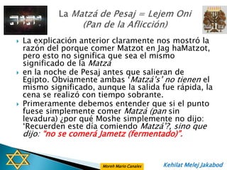    La explicación anterior claramente nos mostró la
    razón del porque comer Matzot en Jag haMatzot,
    pero esto no significa que sea el mismo
    significado de la Matzá
   en la noche de Pesaj antes que salieran de
    Egipto. Obviamente ambas „Matzá‟s‟ no tienen el
    mismo significado, aunque la salida fue rápida, la
    cena se realizó con tiempo sobrante.
   Primeramente debemos entender que si el punto
    fuese simplemente comer Matzá (pan sin
    levadura) ¿por qué Moshe simplemente no dijo:
    „Recuerden este día comiendo Matzá‟?, sino que
    dijo: “no se comerá Jametz (fermentado)”.


                         Moreh Mario Canales   Kehilat Melej Jakabod
 