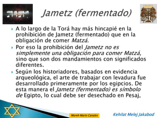    A lo largo de la Torá hay más hincapié en la
    prohibición de Jametz (fermentado) que en la
    obligación de comer Matzá.
   Por eso la prohibición del Jametz no es
    simplemente una obligación para comer Matzá,
    sino que son dos mandamientos con significados
    diferentes.
   Según los historiadores, basados en evidencia
    arqueológica, el arte de trabajar con levadura fue
    desarrollado primeramente por los egipcios. De
    esta manera el Jametz (fermentado) es símbolo
    de Egipto, lo cual debe ser desechado en Pesaj,


                         Moreh Mario Canales   Kehilat Melej Jakabod
 