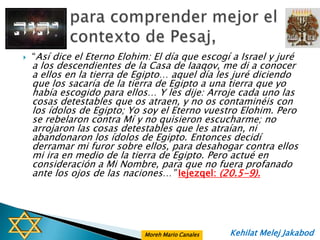    “Así dice el Eterno Elohim: El día que escogí a Israel y juré
    a los descendientes de la Casa de Iaaqov, me di a conocer
    a ellos en la tierra de Egipto… aquel día les juré diciendo
    que los sacaría de la tierra de Egipto a una tierra que yo
    había escogido para ellos… Y les dije: Arroje cada uno las
    cosas detestables que os atraen, y no os contaminéis con
    los ídolos de Egipto; Yo soy el Eterno vuestro Elohim. Pero
    se rebelaron contra Mí y no quisieron escucharme; no
    arrojaron las cosas detestables que les atraían, ni
    abandonaron los ídolos de Egipto. Entonces decidí
    derramar mi furor sobre ellos, para desahogar contra ellos
    mi ira en medio de la tierra de Egipto. Pero actué en
    consideración a Mi Nombre, para que no fuera profanado
    ante los ojos de las naciones…” Iejezqel: (20.5-9).




                              Moreh Mario Canales   Kehilat Melej Jakabod
 